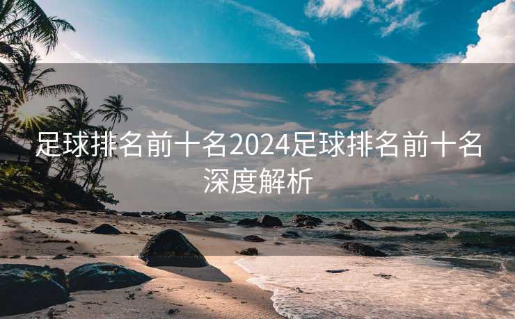 足球排名前十名2024足球排名前十名深度解析